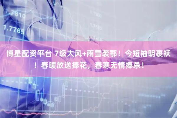 博星配资平台 7级大风+雨雪袭鄂！今短袖明裹袄！春暖放送捧花，春寒无情捧杀！