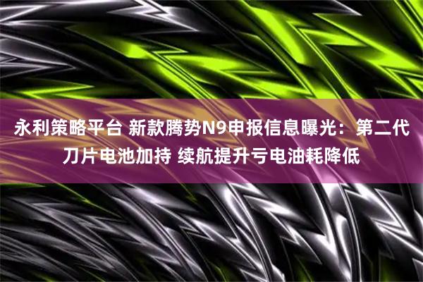 永利策略平台 新款腾势N9申报信息曝光：第二代刀片电池加持 续航提升亏电油耗降低