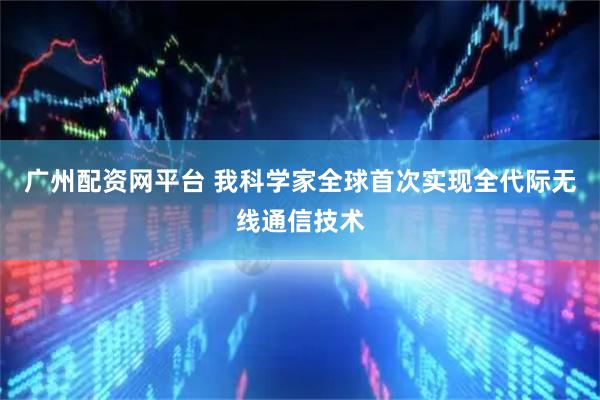 广州配资网平台 我科学家全球首次实现全代际无线通信技术