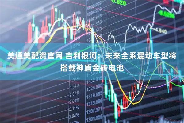 美通美配资官网 吉利银河：未来全系混动车型将搭载神盾金砖电池