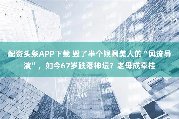 配资头条APP下载 毁了半个娱圈美人的“风流导演”，如今67岁跌落神坛？老母成牵挂