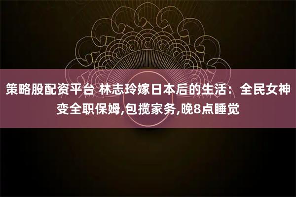 策略股配资平台 林志玲嫁日本后的生活：全民女神变全职保姆,包揽家务,晚8点睡觉