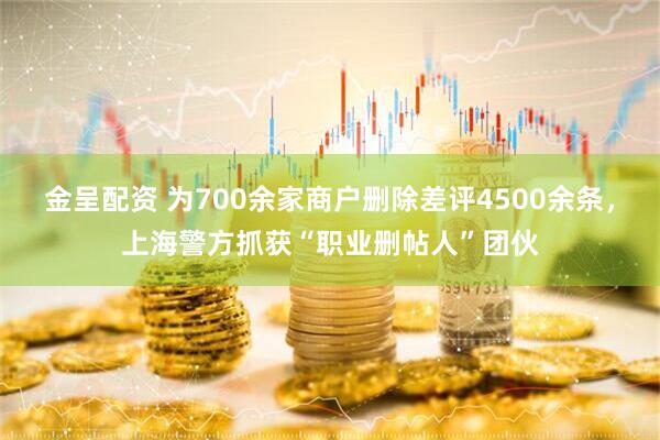 金呈配资 为700余家商户删除差评4500余条，上海警方抓获“职业删帖人”团伙
