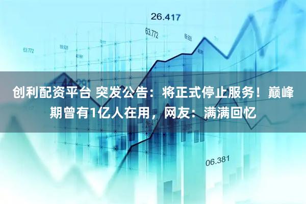 创利配资平台 突发公告：将正式停止服务！巅峰期曾有1亿人在用，网友：满满回忆