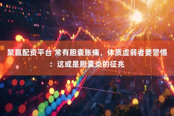 聚赢配资平台 常有胆囊胀痛，体质虚弱者要警惕：这或是胆囊炎的征兆