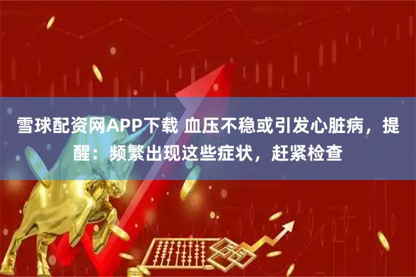 雪球配资网APP下载 血压不稳或引发心脏病，提醒：频繁出现这些症状，赶紧检查