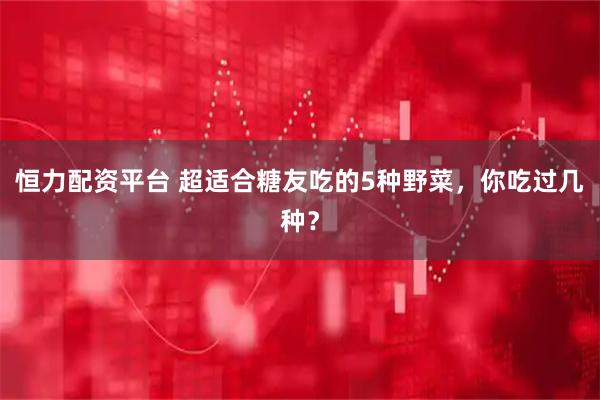 恒力配资平台 超适合糖友吃的5种野菜，你吃过几种？