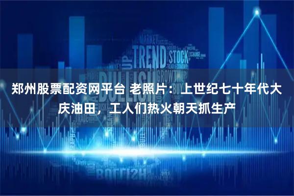 郑州股票配资网平台 老照片：上世纪七十年代大庆油田，工人们热火朝天抓生产
