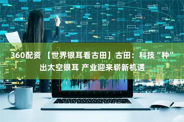 360配资 【世界银耳看古田】古田：科技“种”出太空银耳 产业迎来崭新机遇