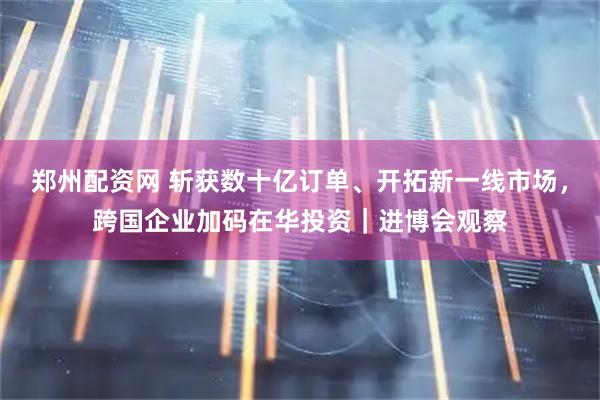 郑州配资网 斩获数十亿订单、开拓新一线市场，跨国企业加码在华投资｜进博会观察