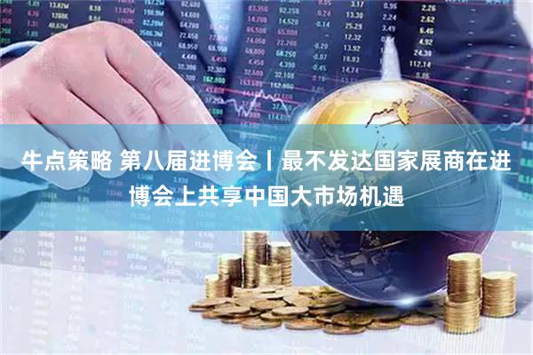牛点策略 第八届进博会丨最不发达国家展商在进博会上共享中国大市场机遇