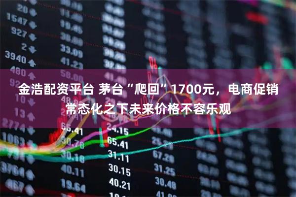 金浩配资平台 茅台“爬回”1700元，电商促销常态化之下未来价格不容乐观