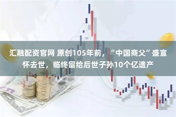 汇融配资官网 原创105年前，“中国商父”盛宣怀去世，临终留给后世子孙10个亿遗产