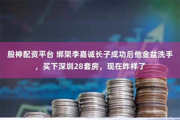 股神配资平台 绑架李嘉诚长子成功后他金盆洗手，买下深圳28套房，现在咋样了