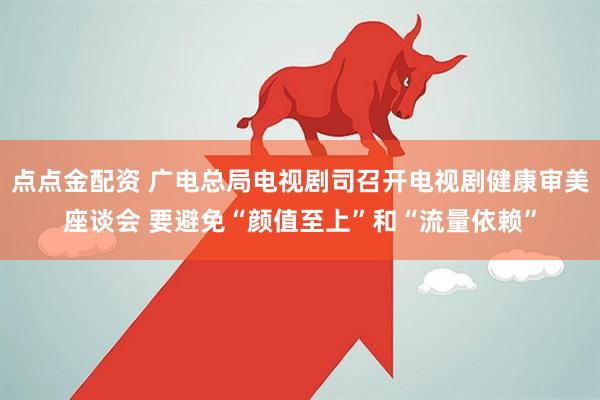 点点金配资 广电总局电视剧司召开电视剧健康审美座谈会 要避免“颜值至上”和“流量依赖”