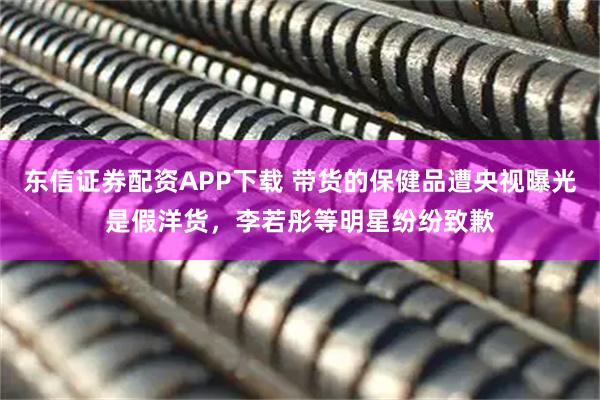 东信证券配资APP下载 带货的保健品遭央视曝光是假洋货，李若彤等明星纷纷致歉