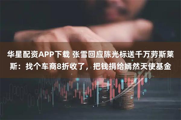 华星配资APP下载 张雪回应陈光标送千万劳斯莱斯：找个车商8折收了，把钱捐给嫣然天使基金