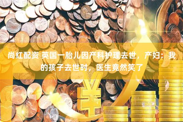 尚红配资 英国一胎儿因产科护理去世，产妇：我的孩子去世时，医生竟然笑了
