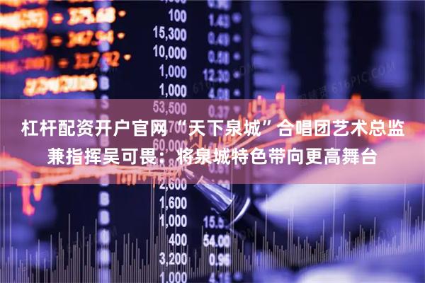 杠杆配资开户官网 “天下泉城”合唱团艺术总监兼指挥吴可畏：将泉城特色带向更高舞台