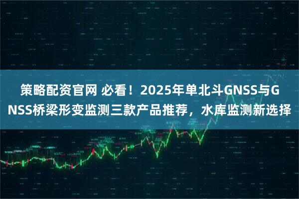 策略配资官网 必看！2025年单北斗GNSS与GNSS桥梁形变监测三款产品推荐，水库监测新选择