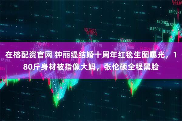 在榕配资官网 钟丽缇结婚十周年红毯生图曝光，180斤身材被指像大妈，张伦硕全程黑脸