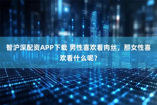 智沪深配资APP下载 男性喜欢看肉丝，那女性喜欢看什么呢？