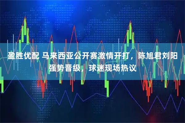 盈胜优配 马来西亚公开赛激情开打，陈旭君刘阳强势晋级，球迷现场热议