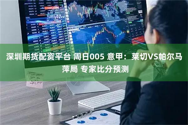 深圳期货配资平台 周日005 意甲：莱切VS帕尔马 萍局 专家比分预测