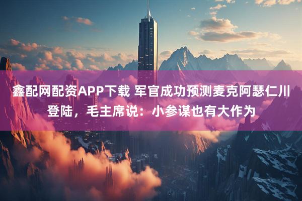 鑫配网配资APP下载 军官成功预测麦克阿瑟仁川登陆，毛主席说：小参谋也有大作为