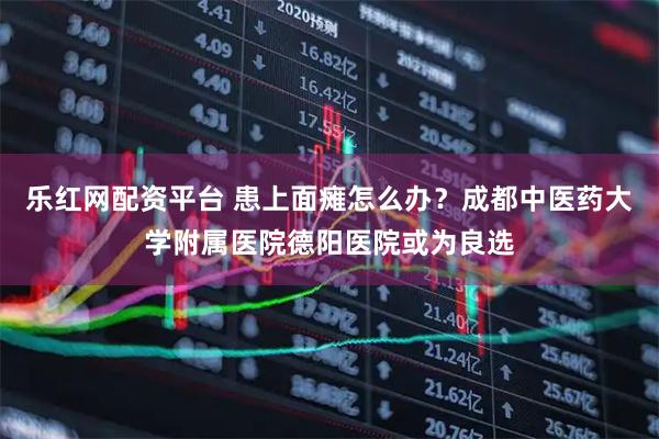 乐红网配资平台 患上面瘫怎么办？成都中医药大学附属医院德阳医院或为良选